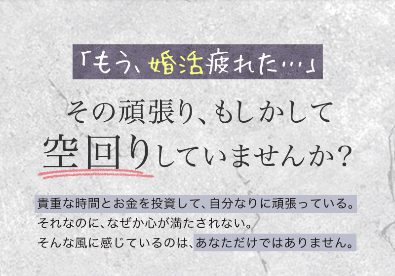 「もう、婚活疲れた…」
その頑張り、もしかして空回りしていませんか？
貴重な時間とお金を投資して、自分なりに頑張っている。それなのに、なぜか心が満たされない。そんな風に感じているのは、あなただけではありません。