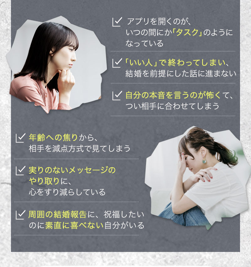 アプリを開くのが、いつの間にか「タスク」のようになっている 
「いい人」で終わってしまい、結婚を前提にした話に進まない   
自分の本音を言うのが怖くて、つい相手に合わせてしまう   
年齢への焦りから、相手を減点方式で見てしまう   
実りのないメッセージのやり取りに、心をすり減らしている   
周囲の結婚報告に、祝福したいのに素直に喜べない自分がいる
