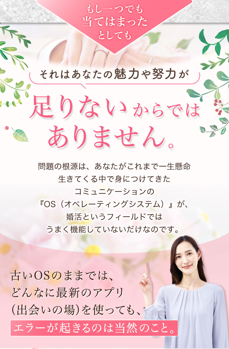 もし一つでも当てはまったとしても、それはあなたの魅力や努力が足りないからではありません。 問題の根源は、あなたがこれまで一生懸命生きてくる中で身につけてきたコミュニケーションの『OS（オペレーティングシステム）』が、婚活というフィールドではうまく機能していないだけなのです。
古いOSのままでは、どんなに最新のアプリ（出会いの場）を使っても、エラーが起きるのは当然のこと。 『恋トレ』は、あなたのOSを「戦略的婚活モード」に最適化する、数少ない場所です。
