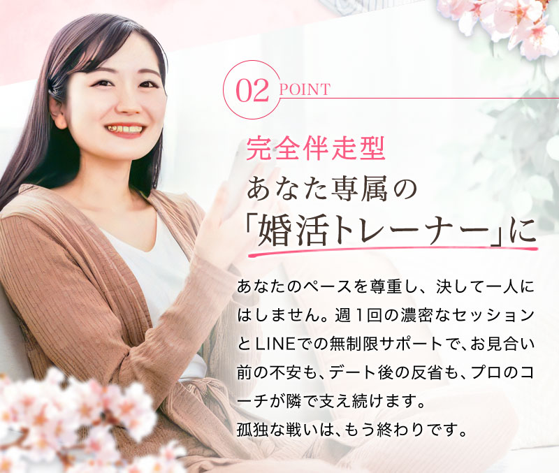 【完全伴走型】あなた専属の「婚活トレーナー」に あなたのペースを尊重し、決して一人にはしません。週1回の濃密なセッションとLINEでの無制限サポートで、お見合い前の不安も、デート後の反省も、プロのコーチが隣で支え続けます。孤独な戦いは、もう終わりです 。 