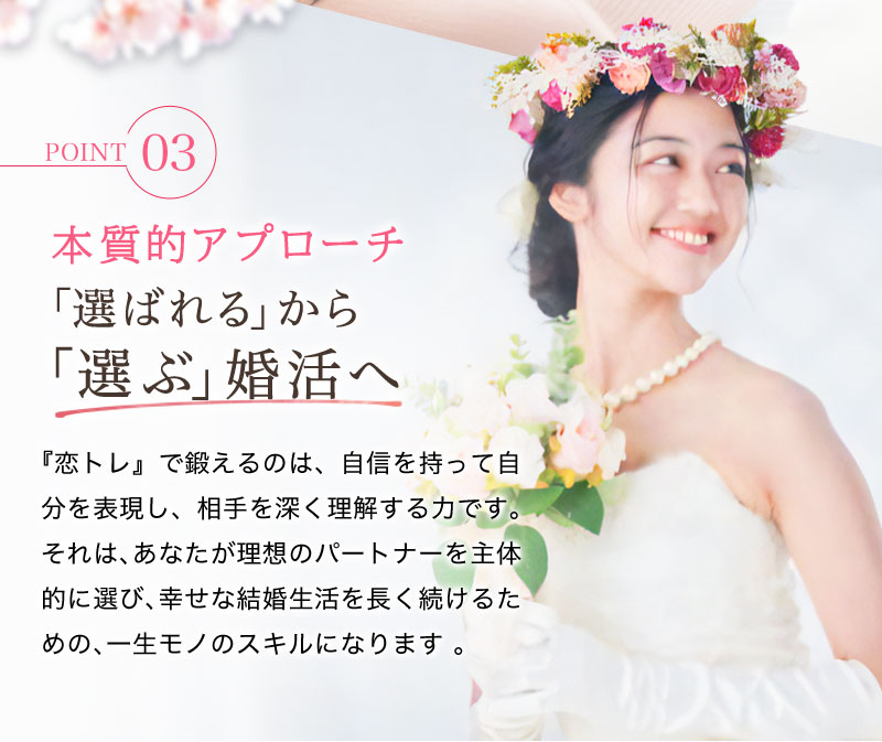 【本質的アプローチ】「選ばれる」から「選ぶ」婚活へ 『恋トレ』で鍛えるのは、自信を持って自分を表現し、相手を深く理解する力です。それは、あなたが理想のパートナーを主体的に選び、幸せな結婚生活を長く続けるための、一生モノのスキルになります 。