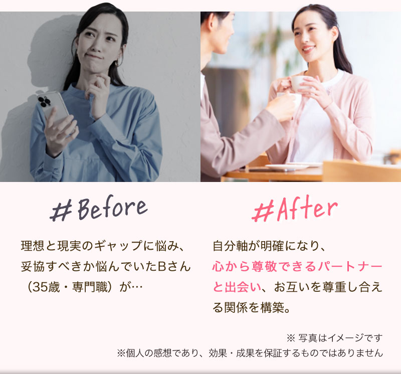 Before: 理想と現実のギャップに悩み、妥協すべきか悩んでいたBさん（35歳・専門職）が…
After: 自分軸が明確になり、心から尊敬できるパートナーと出会い、お互いを尊重し合える関係を構築。
※写真はイメージです。※個人の感想であり、効果・成果を保証するものではありません。