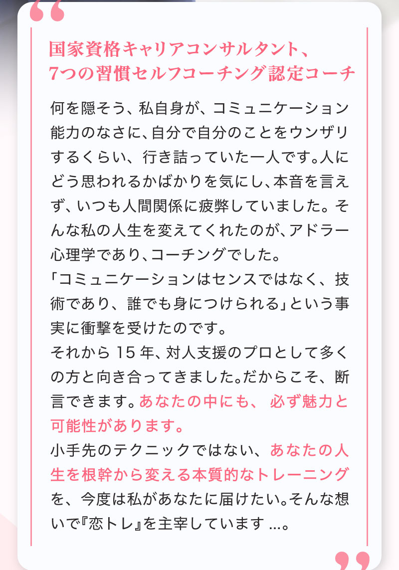 何を隠そう、私自身が、コミュニケーション能力のなさに、自分で自分のことをウンザリするくらい、行き詰っていた一人です。人にどう思われるかばかりを気にし、本音を言えず、いつも人間関係に疲弊していました。 そんな私の人生を変えてくれたのが、アドラー心理学であり、コーチングでした。「コミュニケーションはセンスではなく、技術であり、誰でも身につけられる」という事実に衝撃を受けたのです。 それから15年、対人支援のプロとして多くの方と向き合ってきました。だからこそ、断言できます。あなたの中にも、必ず魅力と可能性があります。小手先のテクニックではない、あなたの人生を根幹から変える本質的なトレーニングを、今度は私があなたに届けたい。そんな想いで『恋トレ』を主宰しています,,,。
