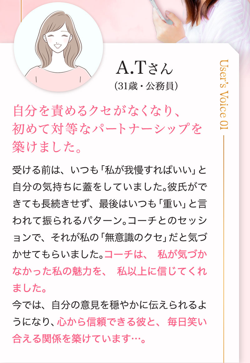 A.Tさん（31歳・女性・公務員） 「自分を責めるクセがなくなり、初めて対等なパートナーシップを築けました」 受ける前は、いつも「私が我慢すればいい」と自分の気持ちに蓋をしていました。彼氏ができても長続きせず、最後はいつも「重い」と言われて振られるパターン。コーチとのセッションで、それが私の「無意識のクセ」だと気づかせてもらいました。コーチは、私が気づかなかった私の魅力を、私以上に信じてくれました。今では、自分の意見を穏やかに伝えられるようになり、心から信頼できる彼と、毎日笑い合える関係を築けています,,,。