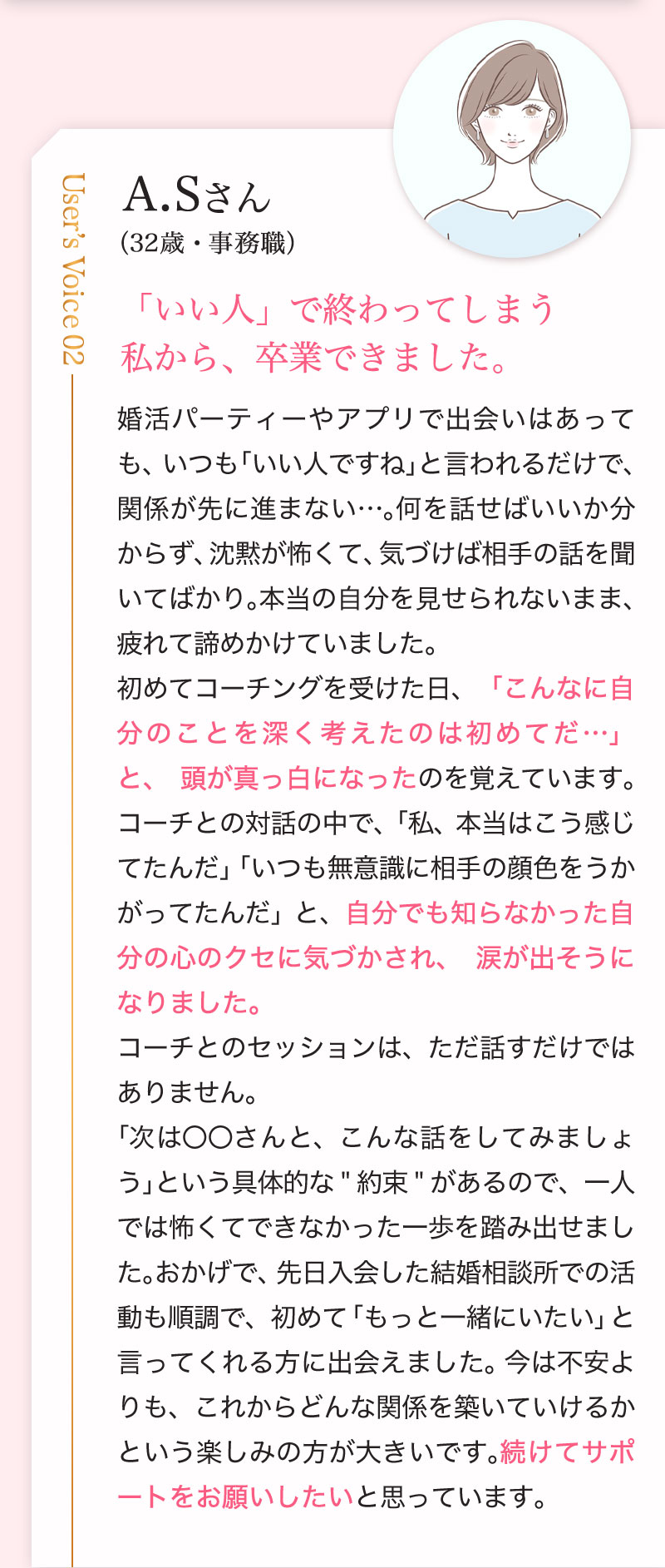 A.Sさん （32歳・事務職）「いい人」で終わってしまう
私から、卒業できました。婚活パーティーやアプリで出会いはあっても、いつも「いい人ですね」と言われるだけで、関係が先に進まない…。何を話せばいいか分からず、沈黙が怖くて、気づけば相手の話を聞いてばかり。本当の自分を見せられないまま、疲れて諦めかけていました。
初めてコーチングを受けた日、「こんなに自分のことを深く考えたのは初めてだ…」と、頭が真っ白になったのを覚えています。コーチとの対話の中で、「私、本当はこう感じてたんだ」「いつも無意識に相手の顔色をうかがってたんだ」と、自分でも知らなかった自分の心のクセに気づかされ、涙が出そうになりました。
コーチとのセッションは、ただ話すだけではありません。
「次は〇〇さんと、こんな話をしてみましょう」という具体的な