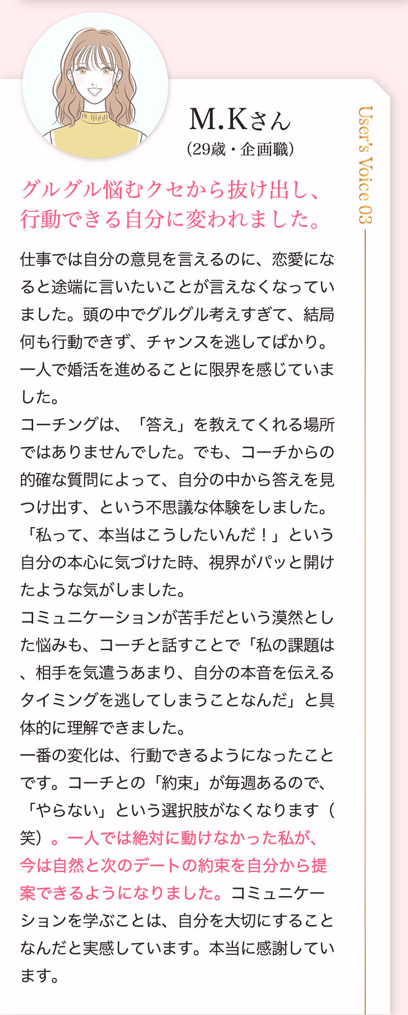 M.Kさん （29歳・企画職）グルグル悩むクセから抜け出し、
行動できる自分に変われました。仕事では自分の意見を言えるのに、恋愛になると途端に言いたいことが言えなくなっていました。頭の中でグルグル考えすぎて、結局何も行動できず、チャンスを逃してばかり。一人で婚活を進めることに限界を感じていました。
コーチングは、「答え」を教えてくれる場所ではありませんでした。でも、コーチからの的確な質問によって、自分の中から答えを見つけ出す、という不思議な体験をしました。「私って、本当はこうしたいんだ！」という自分の本心に気づけた時、視界がパッと開けたような気がしました。
コミュニケーションが苦手だという漠然とした悩みも、コーチと話すことで「私の課題は、相手を気遣うあまり、自分の本音を伝えるタイミングを逃してしまうことなんだ」と具体的に理解できました。
一番の変化は、行動できるようになったことです。コーチとの「約束」が毎週あるので、「やらない」という選択肢がなくなります（笑）。一人では絶対に動けなかった私が、今は自然と次のデートの約束を自分から提案できるようになりました。コミュニケーションを学ぶことは、自分を大切にすることなんだと実感しています。本当に感謝しています。