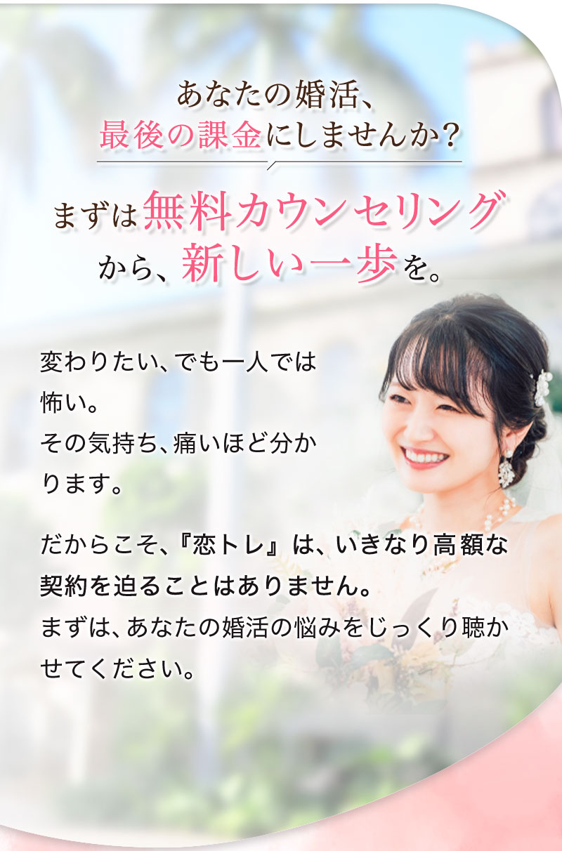 あなたの婚活、最後の課金にしませんか？
まずは無料カウンセリングから、新しい一歩を。変わりたい、でも一人では怖い。その気持ち、痛いほど分かります。だからこそ、『恋トレ』は、いきなり高額な契約を迫ることはありません。まずは、あなたの婚活の悩みをじっくり聴かせてください。