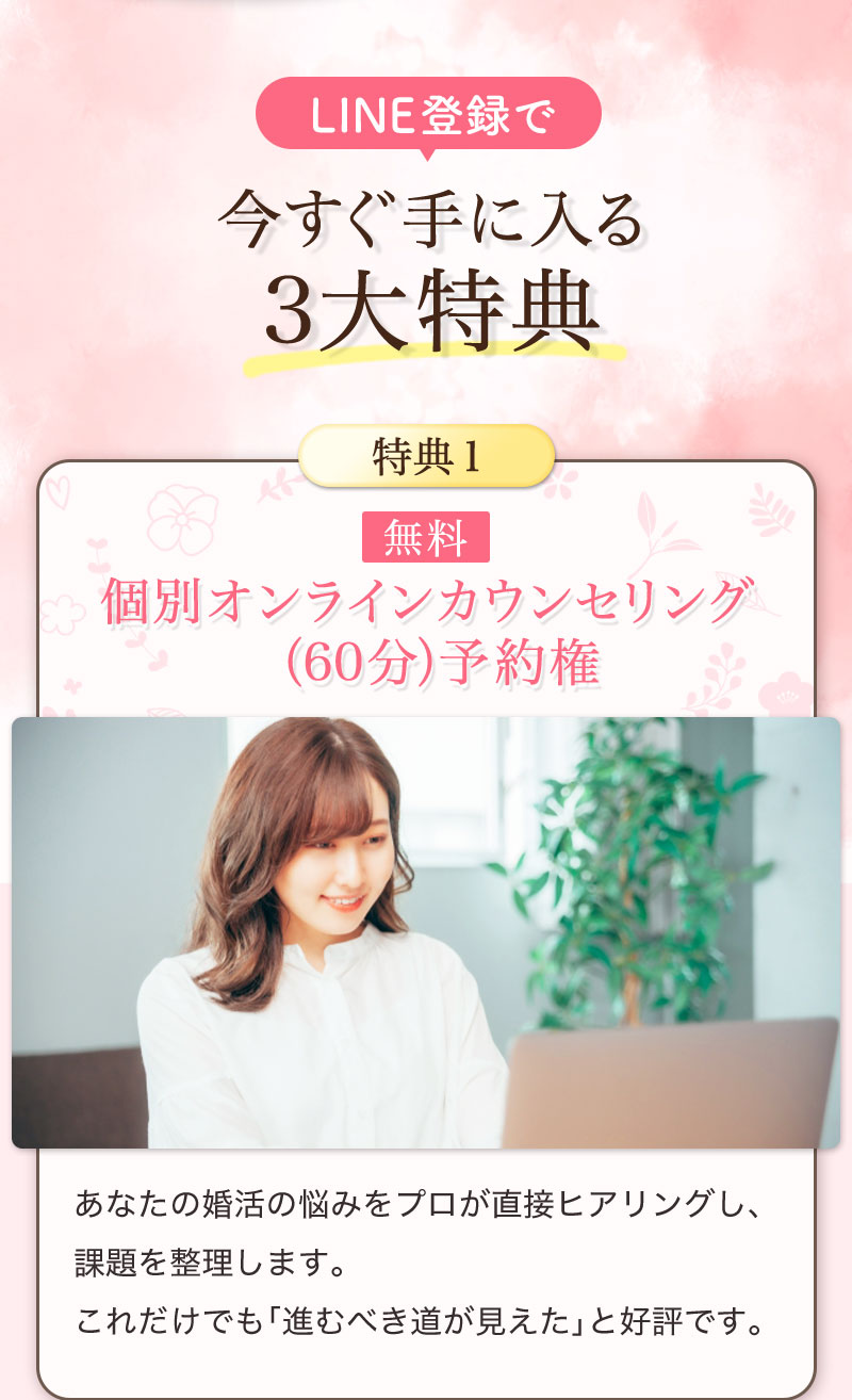 LINE登録で、今すぐ手に入る3大特典：
【無料】個別オンラインカウンセリング（60分）予約権 あなたの婚活の悩みをプロが直接ヒアリングし、課題を整理します。これだけでも「進むべき道が見えた」と好評です。
