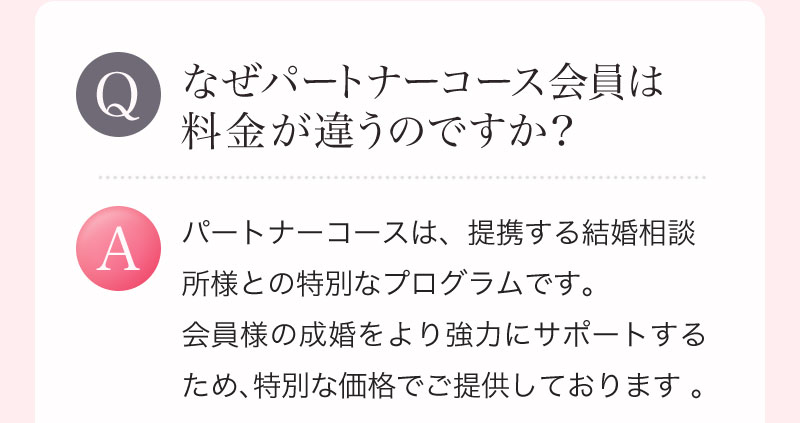Q. なぜパートナーコース会員は料金が違うのですか？ A. パートナーコースは、提携する結婚相談所様との特別なプログラムです。会員様の成婚をより強力にサポートするため、特別な価格でご提供しております 。 