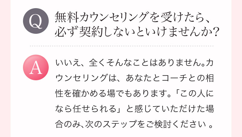 Q. 無料カウンセリングを受けたら、必ず契約しないといけませんか？ A. いいえ、全くそんなことはありません。カウンセリングは、あなたとコーチとの相性を確かめる場でもあります。「この人になら任せられる」と感じていただけた場合のみ、次のステップをご検討ください 。