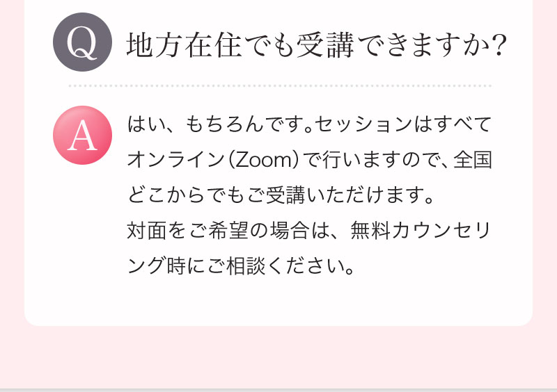 Q. 地方在住でも受講できますか？ A. はい、もちろんです。セッションはすべてオンライン（Zoom）で行いますので、全国どこからでもご受講いただけます。対面をご希望の場合は、無料カウンセリング時にご相談ください。