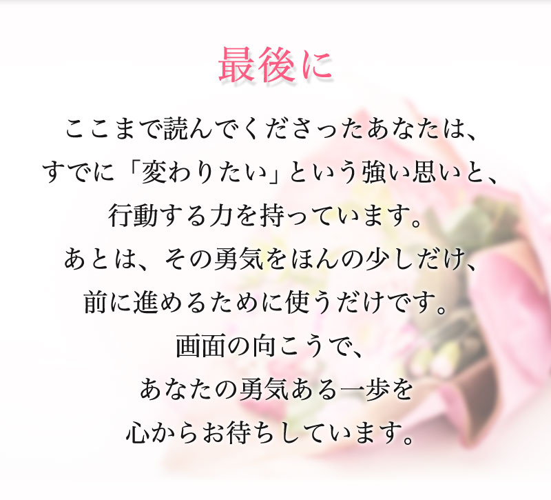 最後のメッセージ ここまで読んでくださったあなたは、すでに「変わりたい」という強い思いと、行動する力を持っています。 あとは、その勇気をほんの少しだけ、前に進めるために使うだけです。 画面の向こうで、あなたの勇気ある一歩を心からお待ちしています。